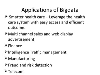Applications of Bigdata
 Smarter health care – Leverage the health
care system with easy access and efficient
outcome.
Multi channel sales and web display
advertisement
Finance
Intelligence Traffic management
Manufacturing
Fraud and risk detection
Telecom
 