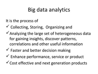 Big data analytics
It is the process of
 Collecting, Storing, Organizing and
Analyzing the large set of heterogeneous data
for gaining insights, discover patterns,
correlations and other useful information
 Faster and better decision making
 Enhance performance, service or product
Cost effective and next generation products
 