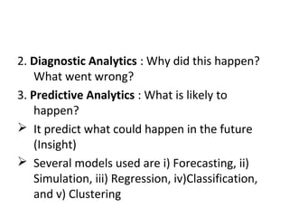 2. Diagnostic Analytics : Why did this happen?
What went wrong?
3. Predictive Analytics : What is likely to
happen?
 It predict what could happen in the future
(Insight)
 Several models used are i) Forecasting, ii)
Simulation, iii) Regression, iv)Classification,
and v) Clustering
 