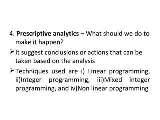 4. Prescriptive analytics – What should we do to
make it happen?
It suggest conclusions or actions that can be
taken based on the analysis
Techniques used are i) Linear programming,
ii)Integer programming, iii)Mixed integer
programming, and iv)Non linear programming
 