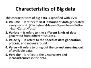 Characteristics of Big data
The characteristics of big data is specified with 5V’s:
1. Volume – It refers to vast amount of data generated
every second. [Kilo bytes->Mega->Giga->Tera->Petta-
>Exa->Zetta->Yotta]
2. Variety – It refers to the different kinds of data
generated from different sources.
3. Velocity – It refers to the speed of data generation ,
process, and moves around.
4. Value – It refers to bring out the correct meaning out
of available data.
5. Veracity – It refers to the uncertainty and
inconsistencies in the data.
 