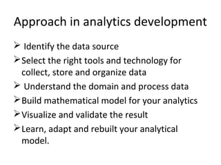 Approach in analytics development
 Identify the data source
Select the right tools and technology for
collect, store and organize data
 Understand the domain and process data
Build mathematical model for your analytics
Visualize and validate the result
Learn, adapt and rebuilt your analytical
model.
 