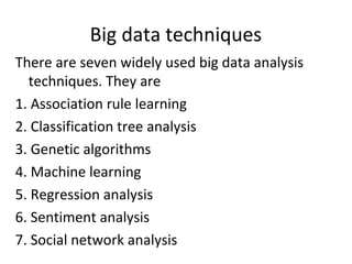 Big data techniques
There are seven widely used big data analysis
techniques. They are
1. Association rule learning
2. Classification tree analysis
3. Genetic algorithms
4. Machine learning
5. Regression analysis
6. Sentiment analysis
7. Social network analysis
 