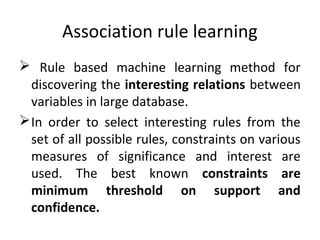 Association rule learning
 Rule based machine learning method for
discovering the interesting relations between
variables in large database.
In order to select interesting rules from the
set of all possible rules, constraints on various
measures of significance and interest are
used. The best known constraints are
minimum threshold on support and
confidence.
 
