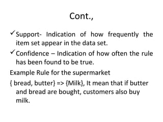 Cont.,
Support- Indication of how frequently the
item set appear in the data set.
Confidence – Indication of how often the rule
has been found to be true.
Example Rule for the supermarket
{ bread, butter} => {Milk}, It mean that if butter
and bread are bought, customers also buy
milk.
 