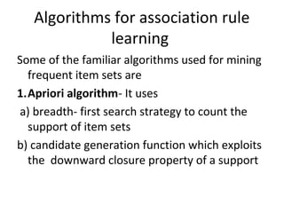 Algorithms for association rule
learning
Some of the familiar algorithms used for mining
frequent item sets are
1.Apriori algorithm- It uses
a) breadth- first search strategy to count the
support of item sets
b) candidate generation function which exploits
the downward closure property of a support
 