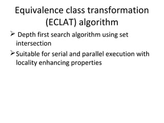 Equivalence class transformation
(ECLAT) algorithm
 Depth first search algorithm using set
intersection
Suitable for serial and parallel execution with
locality enhancing properties
 