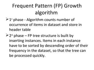 Frequent Pattern (FP) Growth
algorithm
1st
phase - Algorithm counts number of
occurrence of items in dataset and store in
header table
2nd
phase – FP tree structure is built by
inserting instances. Items in each instance
have to be sorted by descending order of their
frequency in the dataset, so that the tree can
be processed quickly.
 