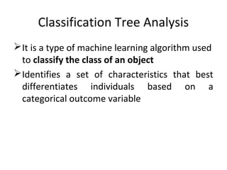 Classification Tree Analysis
It is a type of machine learning algorithm used
to classify the class of an object
Identifies a set of characteristics that best
differentiates individuals based on a
categorical outcome variable
 