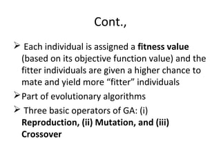 Cont.,
 Each individual is assigned a fitness value
(based on its objective function value) and the
fitter individuals are given a higher chance to
mate and yield more “fitter” individuals
Part of evolutionary algorithms
 Three basic operators of GA: (i)
Reproduction, (ii) Mutation, and (iii)
Crossover
 