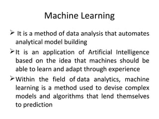 Machine Learning
 It is a method of data analysis that automates
analytical model building
It is an application of Artificial Intelligence
based on the idea that machines should be
able to learn and adapt through experience
Within the field of data analytics, machine
learning is a method used to devise complex
models and algorithms that lend themselves
to prediction
 