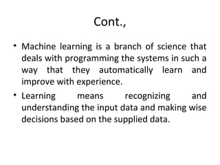 Cont.,
• Machine learning is a branch of science that
deals with programming the systems in such a
way that they automatically learn and
improve with experience.
• Learning means recognizing and
understanding the input data and making wise
decisions based on the supplied data.
 