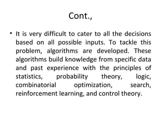 Cont.,
• It is very difficult to cater to all the decisions
based on all possible inputs. To tackle this
problem, algorithms are developed. These
algorithms build knowledge from specific data
and past experience with the principles of
statistics, probability theory, logic,
combinatorial optimization, search,
reinforcement learning, and control theory.
 