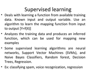 Supervised learning
• Deals with learning a function from available training
data. Known input and output variable. Use an
algorithm to learn the mapping function from input
to output [Y=f(X)]
• Analyzes the training data and produces an inferred
function, which can be used for mapping new
examples
• Some supervised learning algorithms are neural
networks, Support Vector Machines (SVMs), and
Naive Bayes Classifiers, Random forest, Decision
Trees, Regression.
• Ex: classifying spam, voice recognization, regression
 