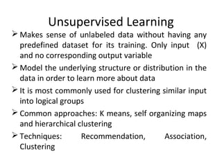 Unsupervised Learning
 Makes sense of unlabeled data without having any
predefined dataset for its training. Only input (X)
and no corresponding output variable
 Model the underlying structure or distribution in the
data in order to learn more about data
 It is most commonly used for clustering similar input
into logical groups
 Common approaches: K means, self organizing maps
and hierarchical clustering
 Techniques: Recommendation, Association,
Clustering
 