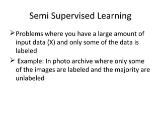 Semi Supervised Learning
Problems where you have a large amount of
input data (X) and only some of the data is
labeled
 Example: In photo archive where only some
of the images are labeled and the majority are
unlabeled
 
