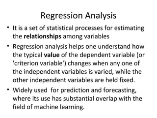 Regression Analysis
• It is a set of statistical processes for estimating
the relationships among variables
• Regression analysis helps one understand how
the typical value of the dependent variable (or
'criterion variable') changes when any one of
the independent variables is varied, while the
other independent variables are held fixed.
• Widely used for prediction and forecasting,
where its use has substantial overlap with the
field of machine learning.
 
