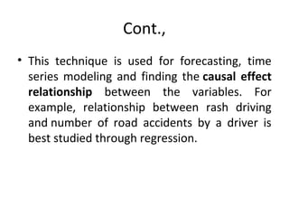 Cont.,
• This technique is used for forecasting, time
series modeling and finding the causal effect
relationship between the variables. For
example, relationship between rash driving
and number of road accidents by a driver is
best studied through regression.
 
