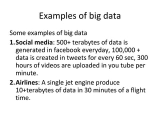 Examples of big data
Some examples of big data
1.Social media: 500+ terabytes of data is
generated in facebook everyday, 100,000 +
data is created in tweets for every 60 sec, 300
hours of videos are uploaded in you tube per
minute.
2.Airlines: A single jet engine produce
10+terabytes of data in 30 minutes of a flight
time.
 