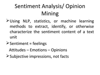 Sentiment Analysis/ Opinion
Mining
Using NLP, statistics, or machine learning
methods to extract, identify, or otherwise
characterize the sentiment content of a text
unit
Sentiment = feelings
Attitudes – Emotions – Opinions
Subjective impressions, not facts
 