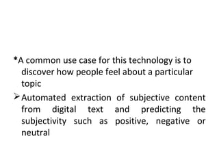 *A common use case for this technology is to
discover how people feel about a particular
topic
Automated extraction of subjective content
from digital text and predicting the
subjectivity such as positive, negative or
neutral
 