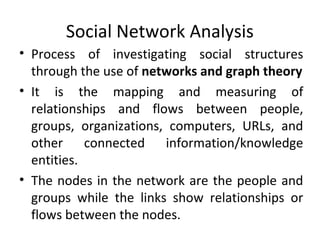Social Network Analysis
• Process of investigating social structures
through the use of networks and graph theory
• It is the mapping and measuring of
relationships and flows between people,
groups, organizations, computers, URLs, and
other connected information/knowledge
entities.
• The nodes in the network are the people and
groups while the links show relationships or
flows between the nodes.
 