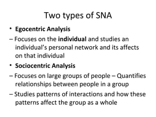 Two types of SNA
• Egocentric Analysis
– Focuses on the individual and studies an
individual’s personal network and its affects
on that individual
• Sociocentric Analysis
– Focuses on large groups of people – Quantifies
relationships between people in a group
– Studies patterns of interactions and how these
patterns affect the group as a whole
 