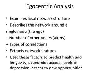 Egocentric Analysis
• Examines local network structure
• Describes the network around a
single node (the ego)
– Number of other nodes (alters)
– Types of connections
• Extracts network features
• Uses these factors to predict health and
longevity, economic success, levels of
depression, access to new opportunities
 