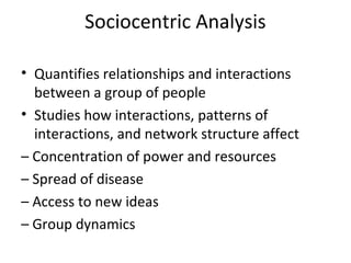 Sociocentric Analysis
• Quantifies relationships and interactions
between a group of people
• Studies how interactions, patterns of
interactions, and network structure affect
– Concentration of power and resources
– Spread of disease
– Access to new ideas
– Group dynamics
 