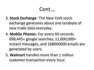 Cont..,
3. Stock Exchange- The New York stock
exchange generates about one terabyte of
new trade data everyday.
4. Mobile Phones- For every 60 seconds
698,445+ google searches, 11,000,000+
instant messages, and 168000000 emails are
generated by users.
5. Walmart handles more than 1 million
customer transaction every hour.
 