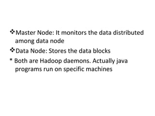 Master Node: It monitors the data distributed
among data node
Data Node: Stores the data blocks
* Both are Hadoop daemons. Actually java
programs run on specific machines
 