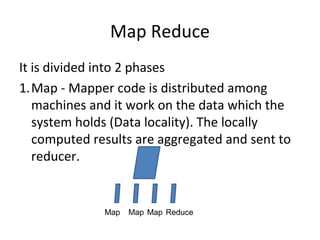 Map Reduce
It is divided into 2 phases
1.Map - Mapper code is distributed among
machines and it work on the data which the
system holds (Data locality). The locally
computed results are aggregated and sent to
reducer.
Map Map Map Reduce
 