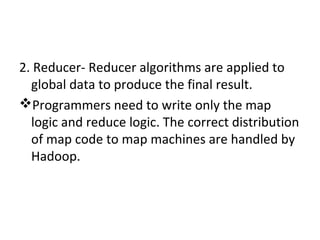 2. Reducer- Reducer algorithms are applied to
global data to produce the final result.
Programmers need to write only the map
logic and reduce logic. The correct distribution
of map code to map machines are handled by
Hadoop.
 