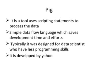 Pig
 It is a tool uses scripting statements to
process the data
Simple data flow language which saves
development time and efforts
 Typically it was designed for data scientist
who have less programming skills
It is developed by yahoo
 
