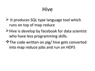 Hive
 It produces SQL type language tool which
runs on top of map reduce
Hive is develop by facebook for data scientist
who have less programming skills.
The code written on pig/ hive gets converted
into map reduce jobs and run on HDFS
 