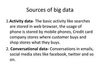 Sources of big data
1.Activity data- The basic activity like searches
are stored in web browser, the usage of
phone is stored by mobile phones, Credit card
company stores where customer buys and
shop stores what they buys.
2. Conversational data- Conversations in emails,
social media sites like facebook, twitter and so
on.
 