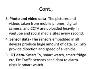 Cont.,
3. Photo and video data- The pictures and
videos taken from mobile phones, digital
camera, and CCTV are uploaded heavily in
youtube and social media sites every second.
4. Sensor data- The sensors embedded in all
devices produce huge amount of data. Ex: GPS
provide direction and speed of a vehicle.
5. IOT data- Smart TV, smart watch, smart fridge
etc. Ex: Traffic sensors send data to alarm
clock in smart watch
 