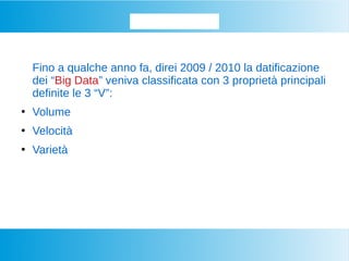Datifichiamo...
Fino a qualche anno fa, direi 2009 / 2010 la datificazione
dei “Big Data” veniva classificata con 3 proprietà principali
definite le 3 “V”:
●
Volume
●
Velocità
●
Varietà
 