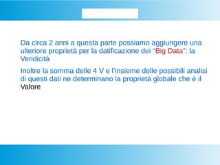Datifichiamo...
Da circa 2 anni a questa parte possiamo aggiungere una
ulteriore proprietà per la datificazione dei “Big Data”: la
Veridicità
Inoltre la somma delle 4 V e l’insieme delle possibili analisi
di questi dati ne determinano la proprietà globale che è il
Valore
 