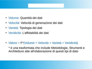 I Big Data le 4 + 1 V...
●
Volume: Quantità dei dati
●
Velocità: Velocità di generazione dei dati
●
Varietà: Tipologia dei dati
●
Veridicità: L’affidabilità dei dati
●
Valore = F*(Volume + Velocità + Varietà + Veridicità)
* è una trasformata che include Metodologie, Strumenti e
Architetture atte all’elaborazione di questi tipi di dato
 
