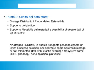 Come si memorizzano i BIG DATA
●
Punto 3: Scelta del data store
– Storage Distribuito / Rindondato / Estensibile
– Supporto poliglottico
– Supporto Flessibile dei metadati e possibilità di gestire dati di
varia natura*
*Purtroppo I RDBMS in questo frangente possono essere un
limite e spesso soluzioni specializzate come sistemi di storage
di dati telemetrici (Influxdb, elastic search) o filesystem come
HDFS (Hadoop) sono soluzioni più valide
 
