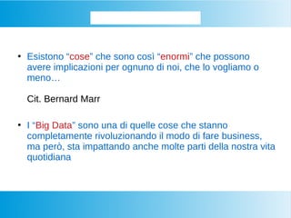 Iniziamo dalla base...
●
Esistono “cose” che sono così “enormi” che possono
avere implicazioni per ognuno di noi, che lo vogliamo o
meno…
Cit. Bernard Marr
●
I “Big Data” sono una di quelle cose che stanno
completamente rivoluzionando il modo di fare business,
ma però, sta impattando anche molte parti della nostra vita
quotidiana
 