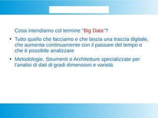 Iniziamo dalla base...
Cosa intendiamo col termine “Big Data”?
●
Tutto quello che facciamo e che lascia una traccia digitale,
che aumenta continuamente con il passare del tempo e
che è possibile analizzare
●
Metodologie, Strumenti e Architetture specializzate per
l’analisi di dati di gradi dimensioni e varietà
 