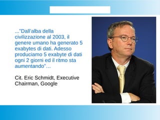 Iniziamo dalla base...
...”Dall’alba della
civilizzazione al 2003, il
genere umano ha generato 5
exabytes di dati. Adesso
produciamo 5 exabyte di dati
ogni 2 giorni ed il ritmo sta
aumentando”…
Cit. Eric Schmidt, Executive
Chairman, Google
 