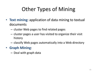 Other Types of Mining
• Text mining: application of data mining to textual
documents
– cluster Web pages to find related pages
– cluster pages a user has visited to organize their visit
history
– classify Web pages automatically into a Web directory
• Graph Mining:
– Deal with graph data
43
 