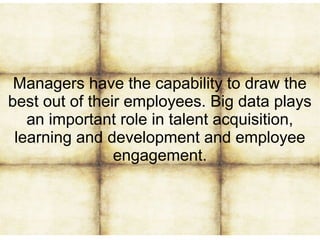 Managers have the capability to draw the
best out of their employees. Big data plays
an important role in talent acquisition,
learning and development and employee
engagement.
 