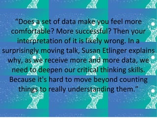 “Does a set of data make you feel more
comfortable? More successful? Then your
interpretation of it is likely wrong. In a
surprisingly moving talk, Susan Etlinger explains
why, as we receive more and more data, we
need to deepen our critical thinking skills.
Because it's hard to move beyond counting
things to really understanding them.”
 