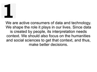 We are active consumers of data and technology.
We shape the role it plays in our lives. Since data
is created by people, its interpretation needs
context. We should also focus on the humanities
and social sciences to get that context, and thus,
make better decisions.
 