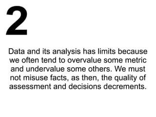 Data and its analysis has limits because
we often tend to overvalue some metric
and undervalue some others. We must
not misuse facts, as then, the quality of
assessment and decisions decrements.
 