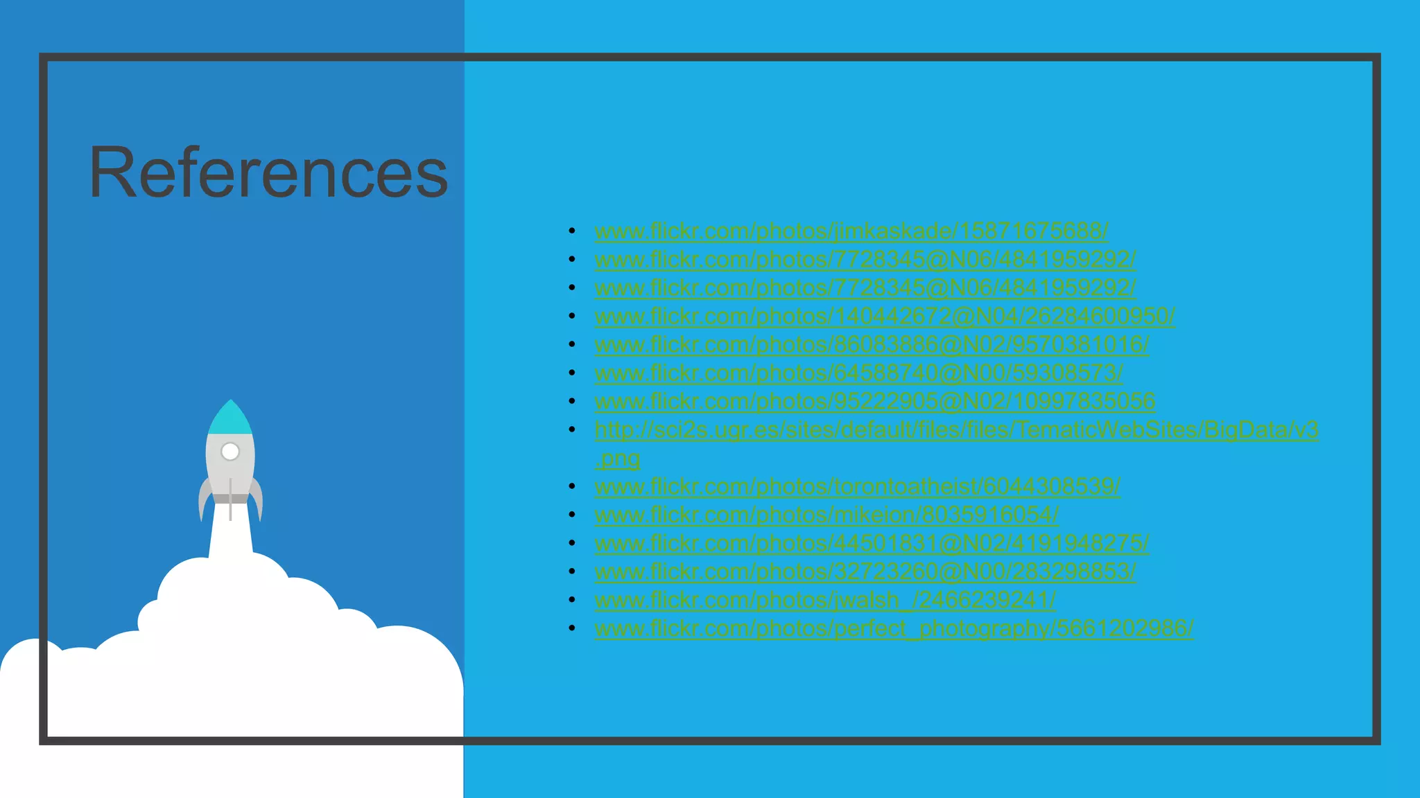 References
• www.flickr.com/photos/jimkaskade/15871675688/
• www.flickr.com/photos/7728345@N06/4841959292/
• www.flickr.com/photos/7728345@N06/4841959292/
• www.flickr.com/photos/140442672@N04/26284600950/
• www.flickr.com/photos/86083886@N02/9570381016/
• www.flickr.com/photos/64588740@N00/59308573/
• www.flickr.com/photos/95222905@N02/10997835056
• http://sci2s.ugr.es/sites/default/files/files/TematicWebSites/BigData/v3
.png
• www.flickr.com/photos/torontoatheist/6044308539/
• www.flickr.com/photos/mikeion/8035916054/
• www.flickr.com/photos/44501831@N02/4191948275/
• www.flickr.com/photos/32723260@N00/283298853/
• www.flickr.com/photos/jwalsh_/2466239241/
• www.flickr.com/photos/perfect_photography/5661202986/
 